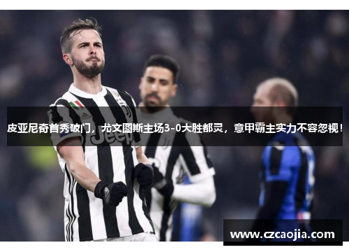 皮亚尼奇首秀破门，尤文图斯主场3-0大胜都灵，意甲霸主实力不容忽视！